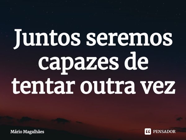 ⁠Juntos seremos capazes de tentar outra vez.... Frase de Mário Magalhães.