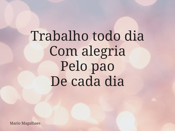 Trabalho todo dia Com alegria Pelo pao De cada dia... Frase de Mario-Magalhaes.