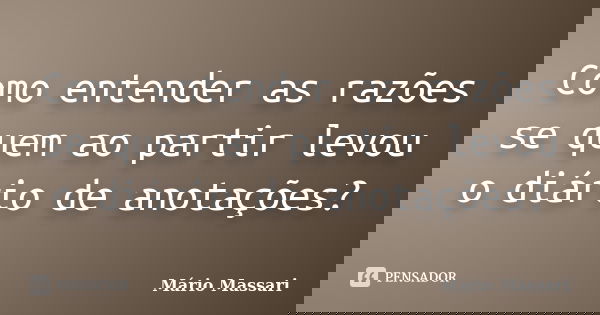 Como entender as razões se quem ao partir levou o diário de anotações?... Frase de Mário Massari.