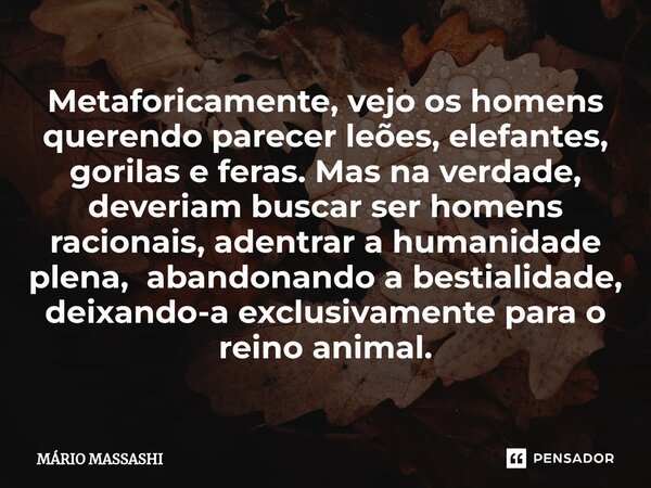 ⁠Metaforicamente, vejo os homens querendo parecer leões, elefantes, gorilas e feras. Mas na verdade, deveriam buscar ser homens racionais, adentrar a humanidade... Frase de Mário Massashi.