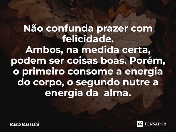 ⁠Não confunda prazer com felicidade. Ambos, na medida certa, podem ser coisas boas. Porém, o primeiro consome a energia do corpo, o segundo nutre a energia da a... Frase de Mário Massashi.