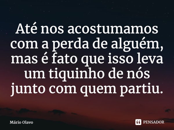 ⁠Até nos acostumamos com a perda de alguém, mas é fato que isso leva um tiquinho de nós junto com quem partiu.... Frase de Mário Olavo.