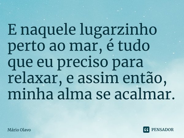 E naquele lugarzinho perto ao mar, é tudo que eu preciso para relaxar, e assim então, minha alma se acalmar.... Frase de Mário Olavo.