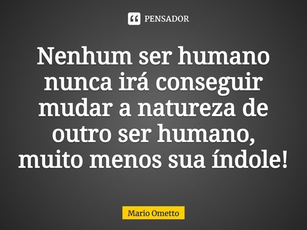 Nenhum ser humano nunca irá conseguir mudar a natureza de outro ser humano, muito menos sua índole!... Frase de Mario Ometto.