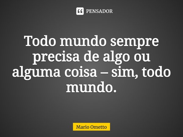 ⁠Todo mundo sempre precisa de algo ou alguma coisa – sim, todo mundo.... Frase de Mario Ometto.