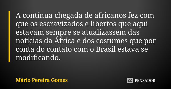 A contínua chegada de africanos fez com que os escravizados e libertos que aqui estavam sempre se atualizassem das notícias da África e dos costumes que por con... Frase de Mário Pereira Gomes.