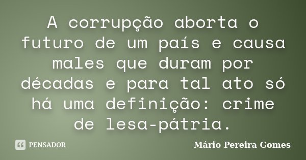 A corrupção aborta o futuro de um país e causa males que duram por décadas e para tal ato só há uma definição: crime de lesa-pátria.... Frase de Mário Pereira Gomes.
