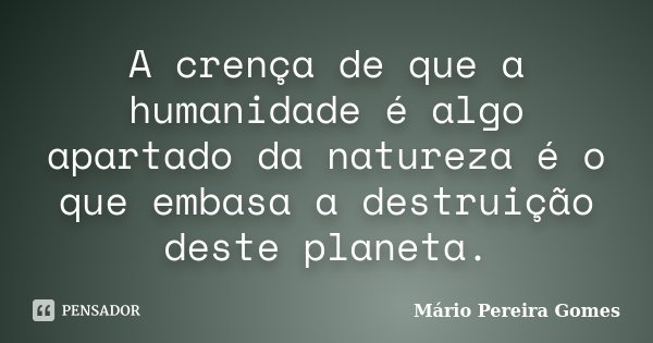 A crença de que a humanidade é algo apartado da natureza é o que embasa a destruição deste planeta.... Frase de Mário Pereira Gomes.