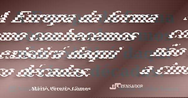 A Europa da forma como conhecemos não existirá daqui a cinco décadas.... Frase de Mário Pereira Gomes.