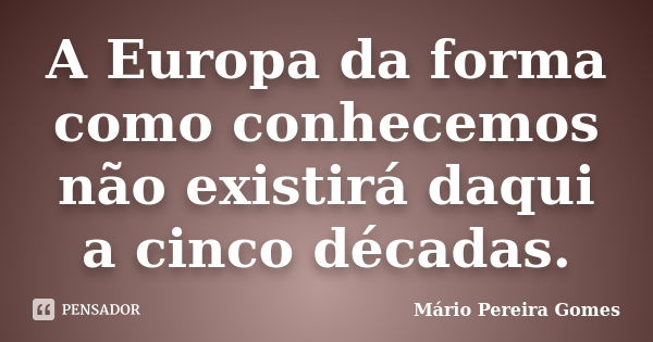 A Europa da forma como conhecemos não existirá daqui a cinco décadas.... Frase de Mário Pereira Gomes.