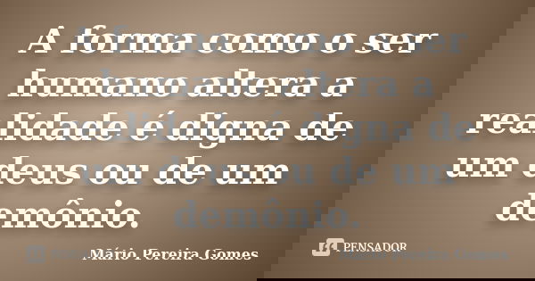 A forma como o ser humano altera a realidade é digna de um deus ou de um demônio.... Frase de Mário Pereira Gomes.