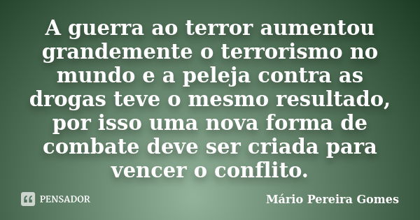 A guerra ao terror aumentou grandemente o terrorismo no mundo e a peleja contra as drogas teve o mesmo resultado, por isso uma nova forma de combate deve ser cr... Frase de Mário Pereira Gomes.