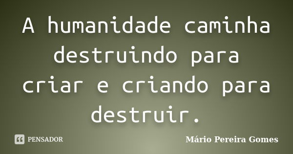 A humanidade caminha destruindo para criar e criando para destruir.... Frase de Mário Pereira Gomes.