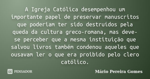 A Igreja Católica desempenhou um importante papel de preservar manuscritos que poderiam ter sido destruídos pela queda da cultura greco-romana, mas deve-se perc... Frase de Mário Pereira Gomes.