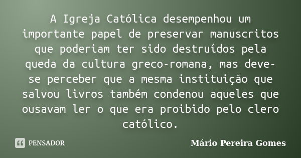 A Igreja Católica desempenhou um importante papel de preservar manuscritos que poderiam ter sido destruídos pela queda da cultura greco-romana, mas deve-se perc... Frase de Mário Pereira Gomes.