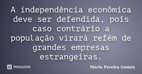 A independência econômica deve ser defendida, pois caso contrário a população virará refém de grandes empresas estrangeiras.... Frase de Mário Pereira Gomes.