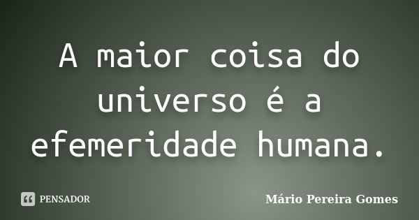 A maior coisa do universo é a efemeridade humana.... Frase de Mário Pereira Gomes.