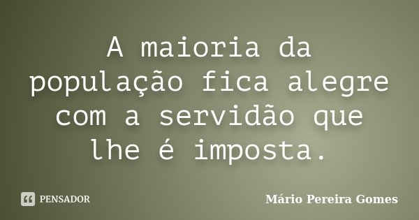 A maioria da população fica alegre com a servidão que lhe é imposta.... Frase de Mário Pereira Gomes.