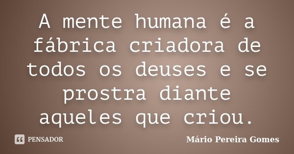 A mente humana é a fábrica criadora de todos os deuses e se prostra diante aqueles que criou.... Frase de Mário Pereira Gomes.