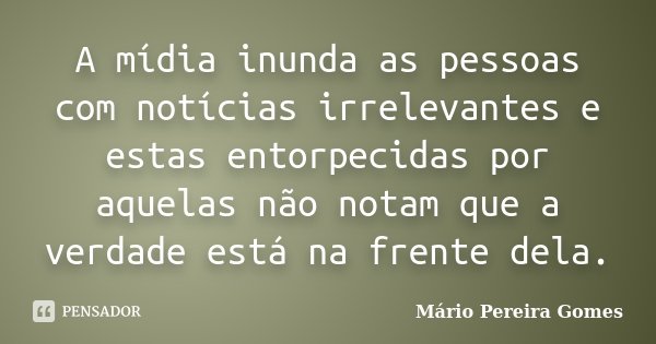 A mídia inunda as pessoas com notícias irrelevantes e estas entorpecidas por aquelas não notam que a verdade está na frente dela.... Frase de Mário Pereira Gomes.