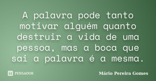 A palavra pode tanto motivar alguém quanto destruir a vida de uma pessoa, mas a boca que sai a palavra é a mesma.... Frase de Mário Pereira Gomes.