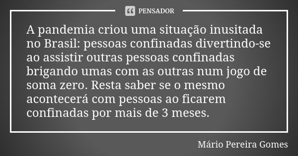 A pandemia criou uma situação inusitada no Brasil: pessoas confinadas divertindo-se ao assistir outras pessoas confinadas brigando umas com as outras num jogo d... Frase de Mário Pereira Gomes.