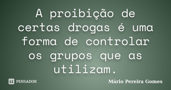 A proibição de certas drogas é uma forma de controlar os grupos que as utilizam.... Frase de Mário Pereira Gomes.