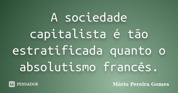 A sociedade capitalista é tão estratificada quanto o absolutismo francês.... Frase de Mário Pereira Gomes.