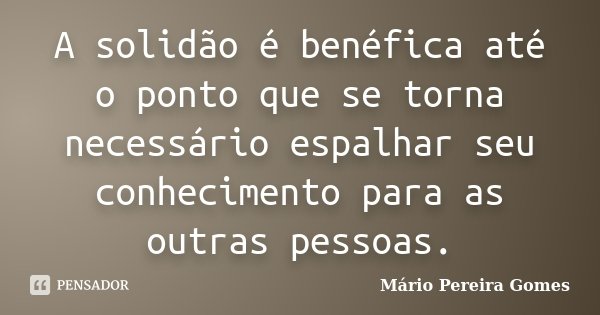 A solidão é benéfica até o ponto que se torna necessário espalhar seu conhecimento para as outras pessoas.... Frase de Mário Pereira Gomes.
