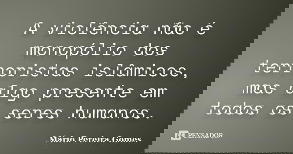 A violência não é monopólio dos terroristas islâmicos, mas algo presente em todos os seres humanos.... Frase de Mário Pereira Gomes.