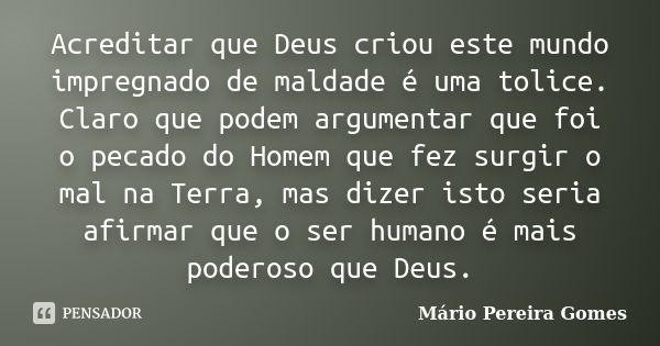 Acreditar que Deus criou este mundo impregnado de maldade é uma tolice. Claro que podem argumentar que foi o pecado do Homem que fez surgir o mal na Terra, mas ... Frase de Mário Pereira Gomes.