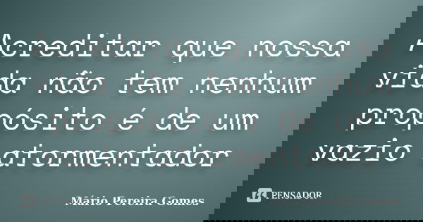 Acreditar que nossa vida não tem nenhum propósito é de um vazio atormentador... Frase de Mário Pereira Gomes.