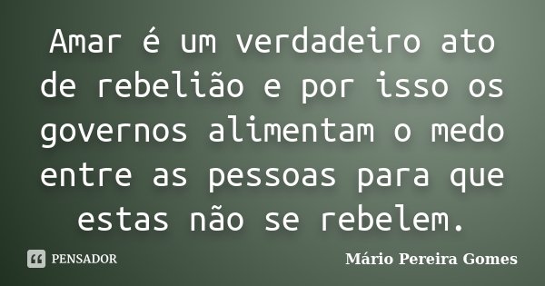 Amar é um verdadeiro ato de rebelião e por isso os governos alimentam o medo entre as pessoas para que estas não se rebelem.... Frase de Mário Pereira Gomes.
