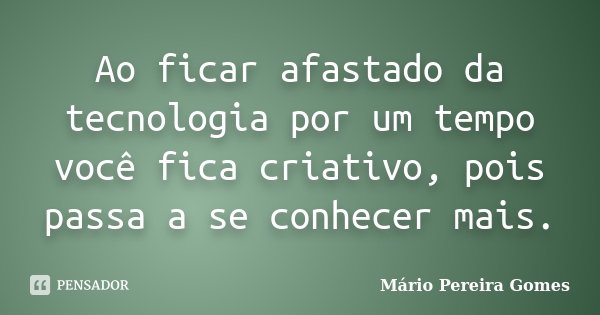 Ao ficar afastado da tecnologia por um tempo você fica criativo, pois passa a se conhecer mais.... Frase de Mário Pereira Gomes.