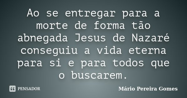 Ao se entregar para a morte de forma tão abnegada Jesus de Nazaré conseguiu a vida eterna para si e para todos que o buscarem.... Frase de Mário Pereira Gomes.