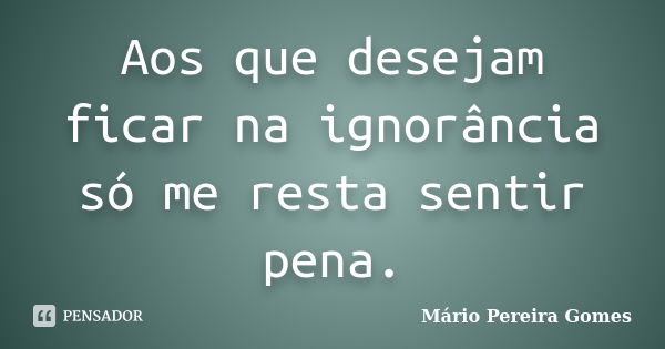 Aos que desejam ficar na ignorância só me resta sentir pena.... Frase de Mário Pereira Gomes.