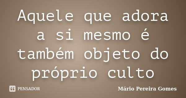 Aquele que adora a si mesmo é também objeto do próprio culto... Frase de Mário Pereira Gomes.