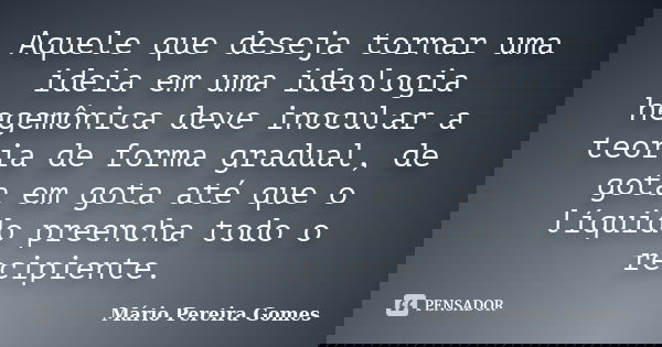 Aquele que deseja tornar uma ideia em uma ideologia hegemônica deve inocular a teoria de forma gradual, de gota em gota até que o líquido preencha todo o recipi... Frase de Mário Pereira Gomes.