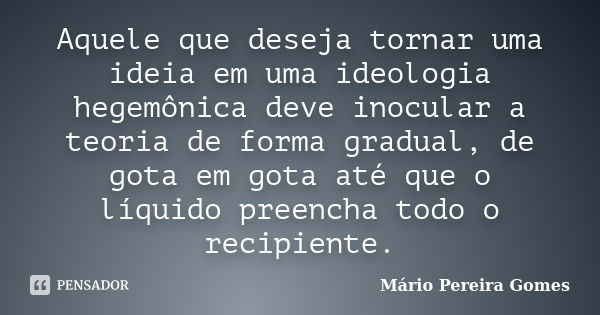 Aquele que deseja tornar uma ideia em uma ideologia hegemônica deve inocular a teoria de forma gradual, de gota em gota até que o líquido preencha todo o recipi... Frase de Mário Pereira Gomes.