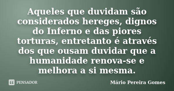 Aqueles que duvidam são considerados hereges, dignos do Inferno e das piores torturas, entretanto é através dos que ousam duvidar que a humanidade renova-se e m... Frase de Mário Pereira Gomes.