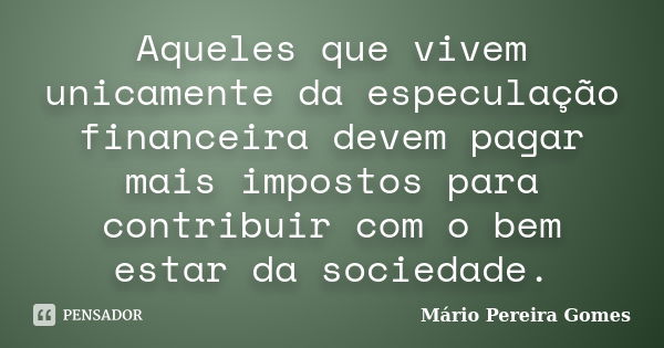 Aqueles que vivem unicamente da especulação financeira devem pagar mais impostos para contribuir com o bem estar da sociedade.... Frase de Mário Pereira Gomes.