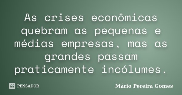 As crises econômicas quebram as pequenas e médias empresas, mas as grandes passam praticamente incólumes.... Frase de Mário Pereira Gomes.