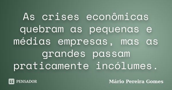 As crises econômicas quebram as pequenas e médias empresas, mas as grandes passam praticamente incólumes.... Frase de Mário Pereira Gomes.