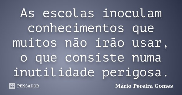 As escolas inoculam conhecimentos que muitos não irão usar, o que consiste numa inutilidade perigosa.... Frase de Mário Pereira Gomes.