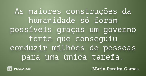 As maiores construções da humanidade só foram possíveis graças um governo forte que conseguiu conduzir milhões de pessoas para uma única tarefa.... Frase de Mário Pereira Gomes.