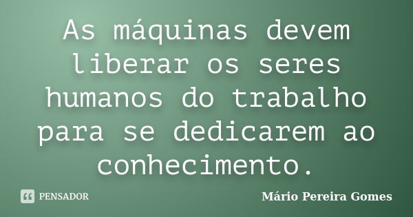 As máquinas devem liberar os seres humanos do trabalho para se dedicarem ao conhecimento.... Frase de Mário Pereira Gomes.