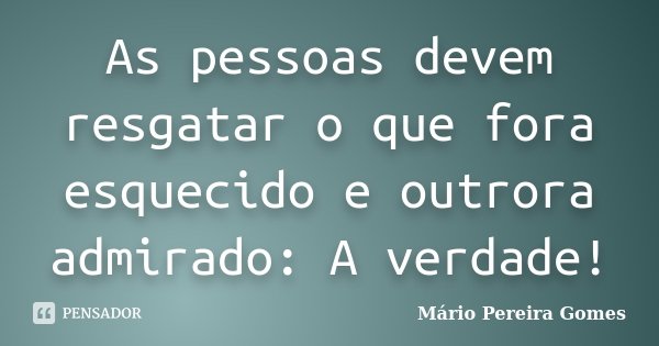 As pessoas devem resgatar o que fora esquecido e outrora admirado: A verdade!... Frase de Mário Pereira Gomes.