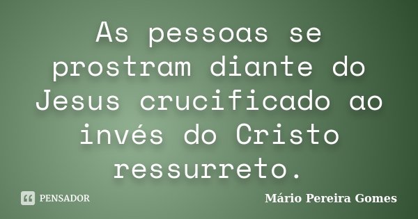 As pessoas se prostram diante do Jesus crucificado ao invés do Cristo ressurreto.... Frase de Mário Pereira Gomes.