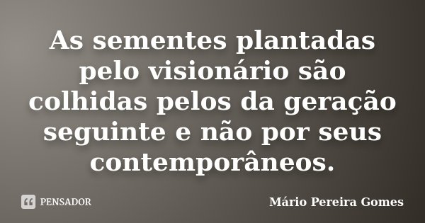 As sementes plantadas pelo visionário são colhidas pelos da geração seguinte e não por seus contemporâneos.... Frase de Mário Pereira Gomes.