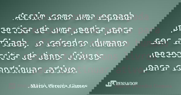 Assim como uma espada precisa de uma pedra para ser afiada, o cérebro humano necessita de bons livros para continuar ativo.... Frase de Mário Pereira Gomes.